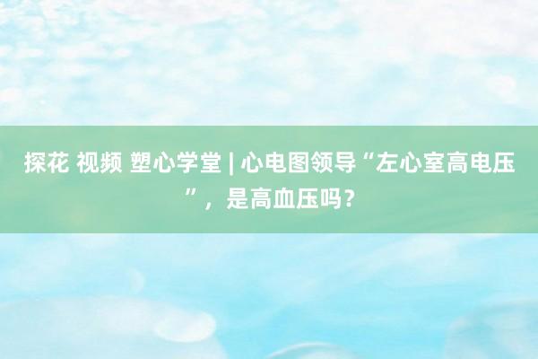 探花 视频 塑心学堂 | 心电图领导“左心室高电压”，是高血压吗？