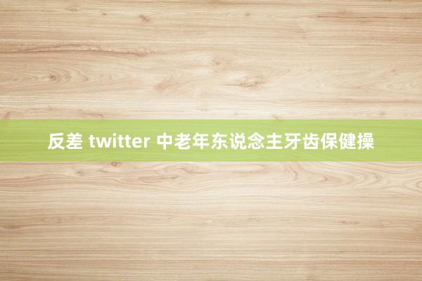 反差 twitter 中老年东说念主牙齿保健操