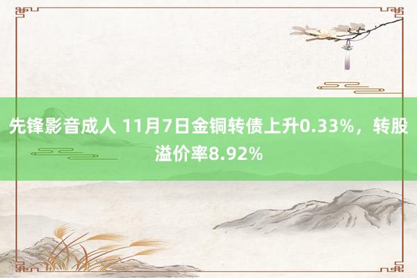 先锋影音成人 11月7日金铜转债上升0.33%，转股溢价率8.92%