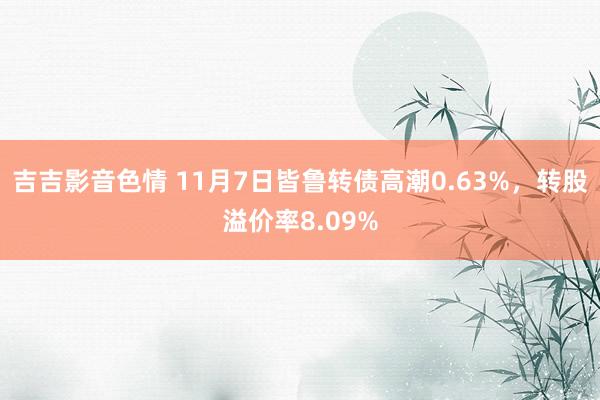 吉吉影音色情 11月7日皆鲁转债高潮0.63%，转股溢价率8.09%