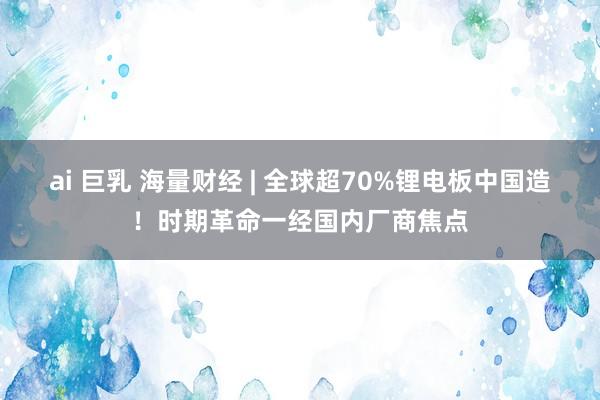 ai 巨乳 海量财经 | 全球超70%锂电板中国造！时期革命一经国内厂商焦点