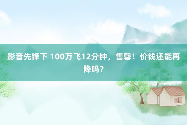 影音先锋下 100万飞12分钟，售罄！价钱还能再降吗？