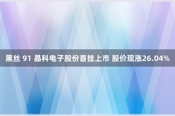 黑丝 91 晶科电子股份首挂上市 股价现涨26.04%