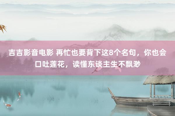 吉吉影音电影 再忙也要背下这8个名句，你也会口吐莲花，读懂东谈主生不飘渺