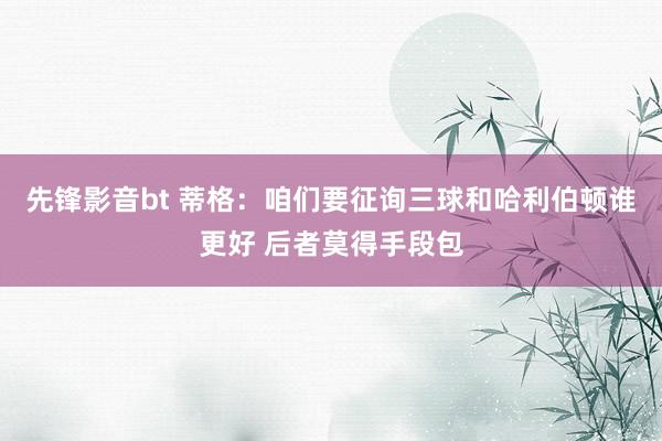 先锋影音bt 蒂格：咱们要征询三球和哈利伯顿谁更好 后者莫得手段包