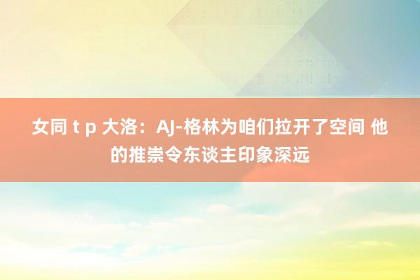 女同 t p 大洛：AJ-格林为咱们拉开了空间 他的推崇令东谈主印象深远