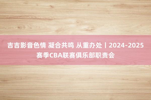 吉吉影音色情 凝合共鸣 从重办处丨2024-2025赛季CBA联赛俱乐部职责会