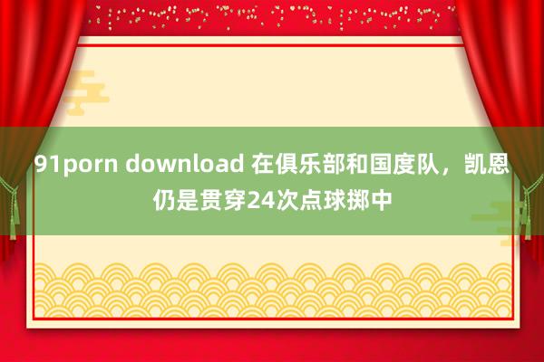 91porn download 在俱乐部和国度队，凯恩仍是贯穿24次点球掷中