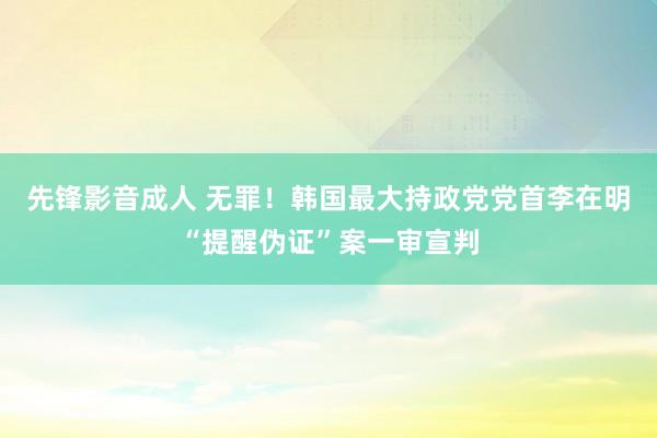 先锋影音成人 无罪！韩国最大持政党党首李在明“提醒伪证”案一审宣判