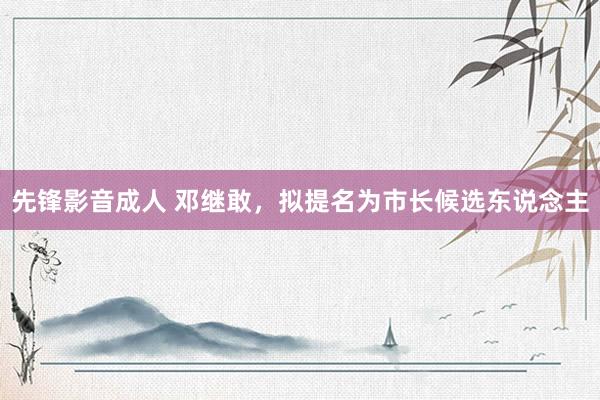 先锋影音成人 邓继敢，拟提名为市长候选东说念主