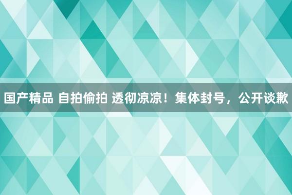 国产精品 自拍偷拍 透彻凉凉！集体封号，公开谈歉