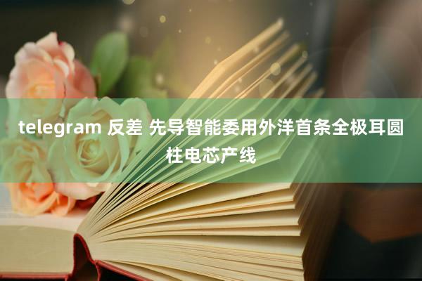 telegram 反差 先导智能委用外洋首条全极耳圆柱电芯产线