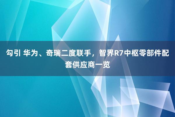 勾引 华为、奇瑞二度联手，智界R7中枢零部件配套供应商一览