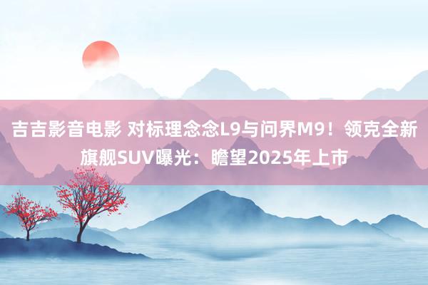 吉吉影音电影 对标理念念L9与问界M9！领克全新旗舰SUV曝光：瞻望2025年上市