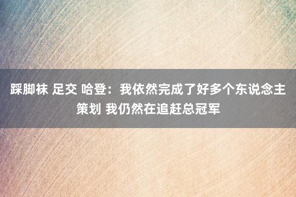 踩脚袜 足交 哈登：我依然完成了好多个东说念主策划 我仍然在追赶总冠军