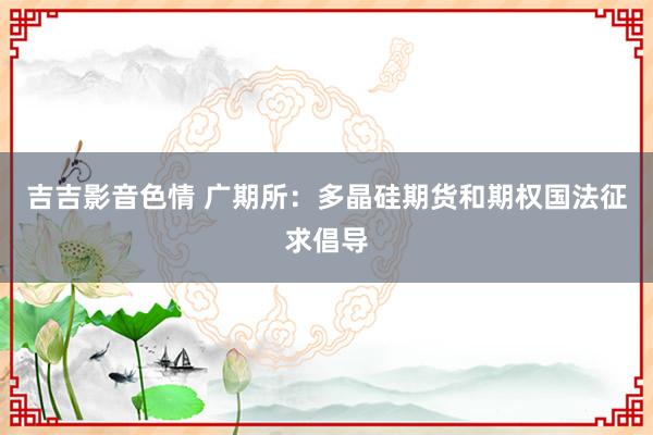 吉吉影音色情 广期所：多晶硅期货和期权国法征求倡导