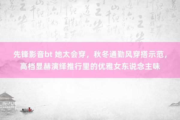 先锋影音bt 她太会穿，秋冬通勤风穿搭示范，高档显赫演绎推行里的优雅女东说念主味