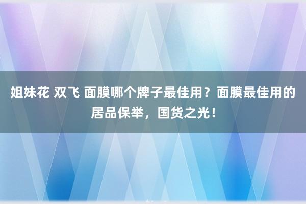 姐妹花 双飞 面膜哪个牌子最佳用？面膜最佳用的居品保举，国货之光！