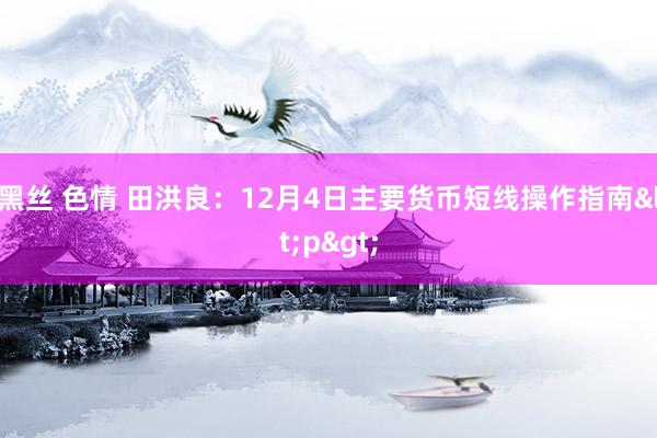 黑丝 色情 田洪良：12月4日主要货币短线操作指南<p>