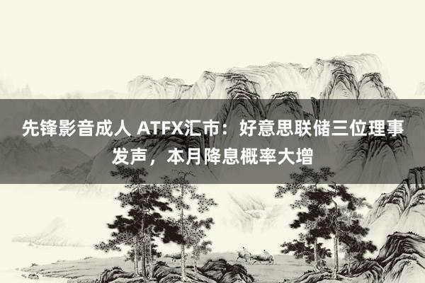 先锋影音成人 ATFX汇市：好意思联储三位理事发声，本月降息概率大增