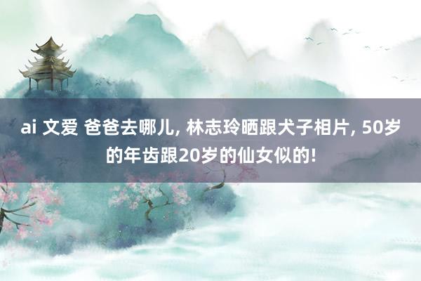 ai 文爱 爸爸去哪儿， 林志玲晒跟犬子相片， 50岁的年齿跟20岁的仙女似的!