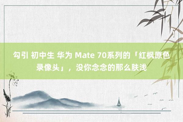 勾引 初中生 华为 Mate 70系列的「红枫原色录像头」，没你念念的那么肤浅