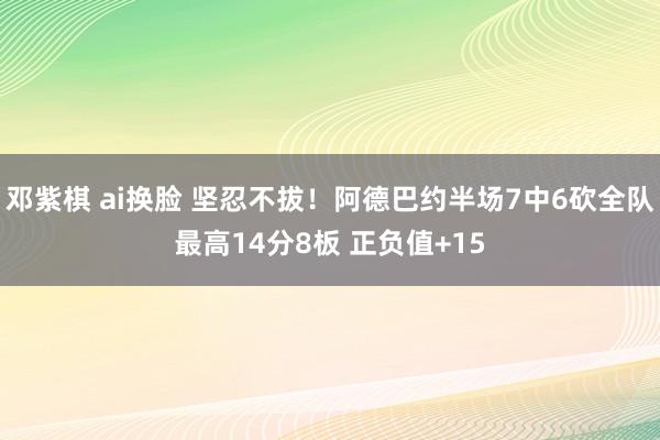 邓紫棋 ai换脸 坚忍不拔！阿德巴约半场7中6砍全队最高14分8板 正负值+15