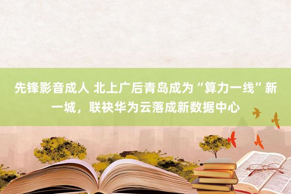 先锋影音成人 北上广后青岛成为“算力一线”新一城，联袂华为云落成新数据中心