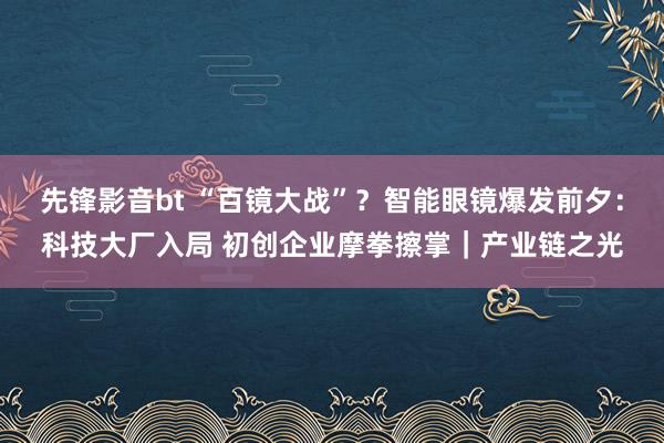 先锋影音bt “百镜大战”？智能眼镜爆发前夕：科技大厂入局 初创企业摩拳擦掌｜产业链之光