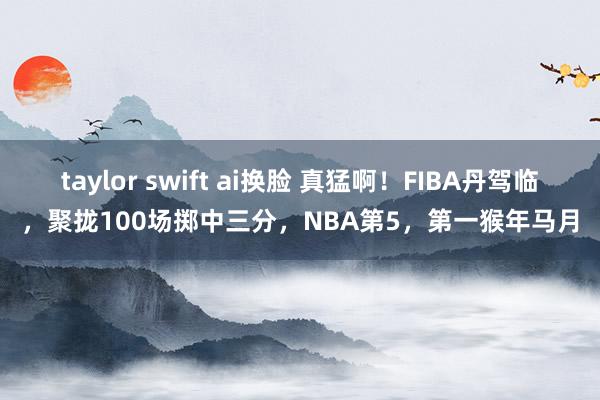 taylor swift ai换脸 真猛啊！FIBA丹驾临，聚拢100场掷中三分，NBA第5，第一猴年马月