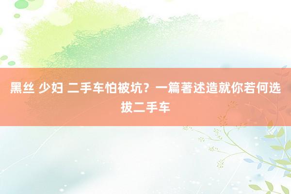 黑丝 少妇 二手车怕被坑？一篇著述造就你若何选拔二手车