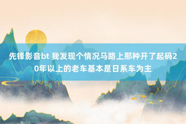 先锋影音bt 我发现个情况马路上那种开了起码20年以上的老车基本是日系车为主