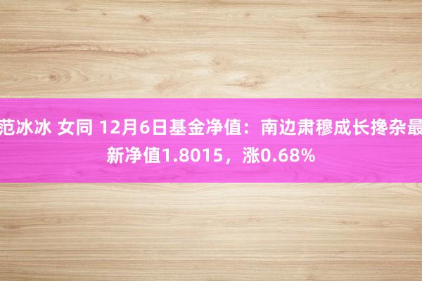 范冰冰 女同 12月6日基金净值：南边肃穆成长搀杂最新净值1.8015，涨0.68%