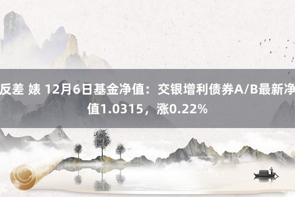 反差 婊 12月6日基金净值：交银增利债券A/B最新净值1.0315，涨0.22%