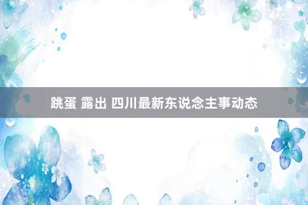 跳蛋 露出 四川最新东说念主事动态