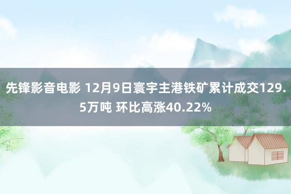 先锋影音电影 12月9日寰宇主港铁矿累计成交129.5万吨 环比高涨40.22%