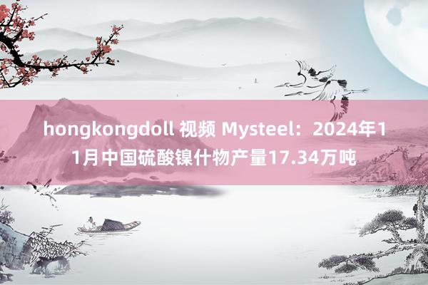 hongkongdoll 视频 Mysteel：2024年11月中国硫酸镍什物产量17.34万吨