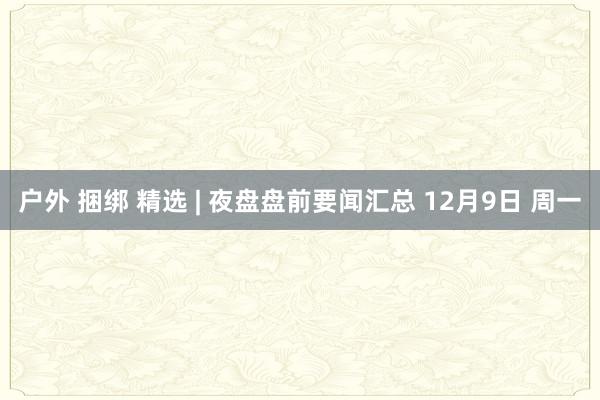 户外 捆绑 精选 | 夜盘盘前要闻汇总 12月9日 周一