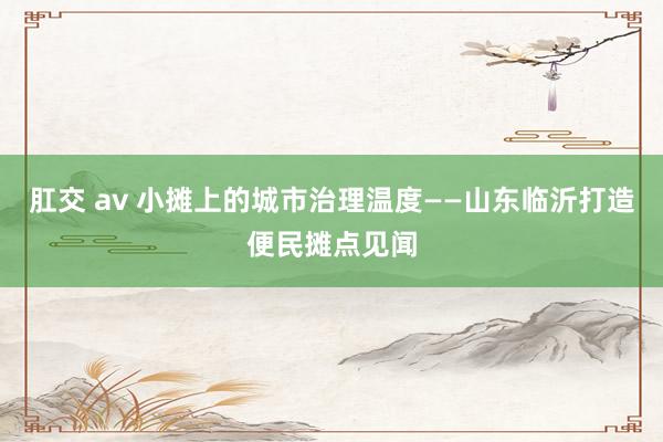 肛交 av 小摊上的城市治理温度——山东临沂打造便民摊点见闻