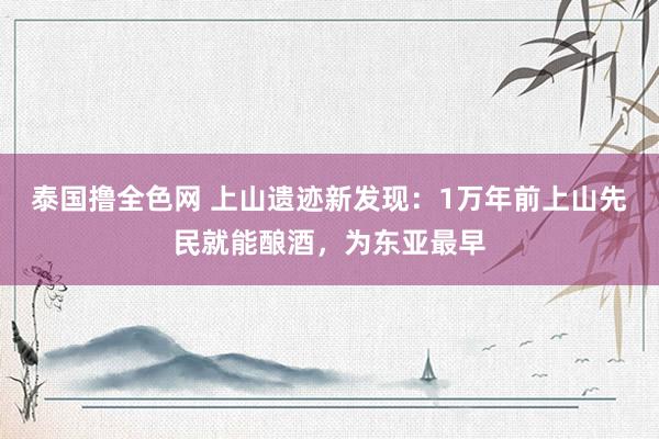 泰国撸全色网 上山遗迹新发现：1万年前上山先民就能酿酒，为东亚最早