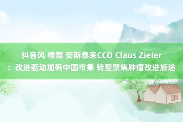 抖音风 裸舞 安斯泰来CCO Claus Zieler：改进驱动加码中国市集 转型聚焦肿瘤改进旅途