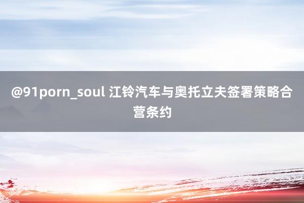 @91porn_soul 江铃汽车与奥托立夫签署策略合营条约