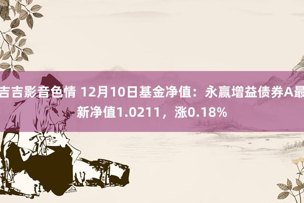 吉吉影音色情 12月10日基金净值：永赢增益债券A最新净值1.0211，涨0.18%