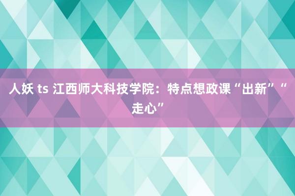 人妖 ts 江西师大科技学院：特点想政课“出新”“走心”