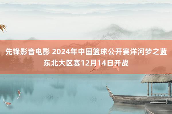 先锋影音电影 2024年中国篮球公开赛洋河梦之蓝东北大区赛12月14日开战