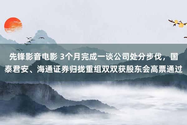 先锋影音电影 3个月完成一谈公司处分步伐，国泰君安、海通证券归拢重组双双获股东会高票通过