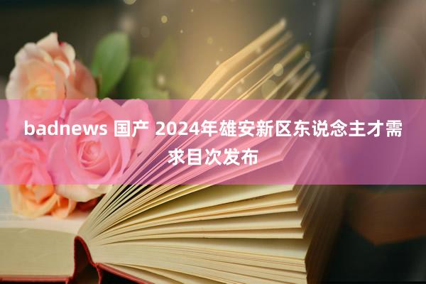 badnews 国产 2024年雄安新区东说念主才需求目次发布