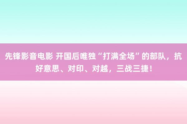 先锋影音电影 开国后唯独“打满全场”的部队，抗好意思、对印、对越，三战三捷！