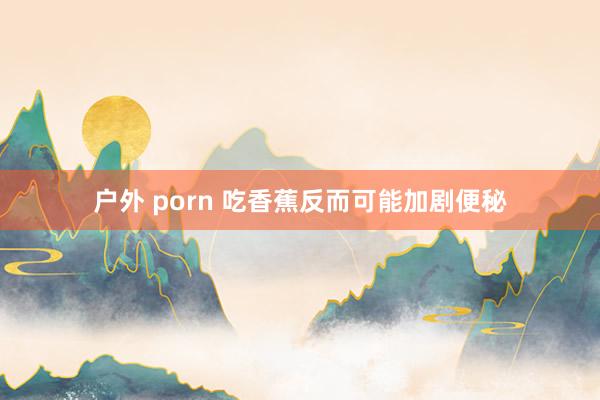 户外 porn 吃香蕉反而可能加剧便秘