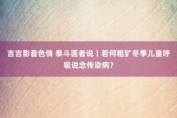 吉吉影音色情 泰斗医者说丨若何粗犷冬季儿童呼吸说念传染病？